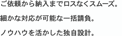 ご依頼から納入までロスなくスムーズ・細かな対応が可能な一括請負・ノウハウを活かした独自設計