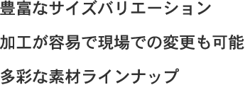 豊富なサイズバリエーション・加工が容易で現場での変更も可能・多彩な素材ラインナップ